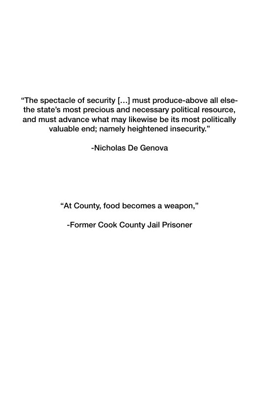 “The spectacle of security [...] must produce-above all else-  the state’s most precious and necessary political resource,  and must advance what may likewise be its most politically valuable end; namely heightened insecurity.”  -Nicholas De Genova  “At Gounty, food becomes a weapon,”  -Former Cook County Jail Prisoner 